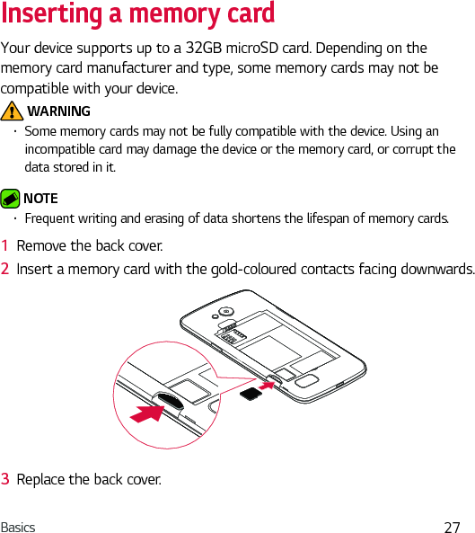 Basics 27Inserting a memory cardYour device supports up to a 32GB microSD card. Depending on the memory card manufacturer and type, some memory cards may not be compatible with your device. WARNINGŢ Some memory cards may not be fully compatible with the device. Using an incompatible card may damage the device or the memory card, or corrupt the data stored in it. NOTE Ţ Frequent writing and erasing of data shortens the lifespan of memory cards.1  Remove the back cover.2  Insert a memory card with the gold-coloured contacts facing downwards.3  Replace the back cover.