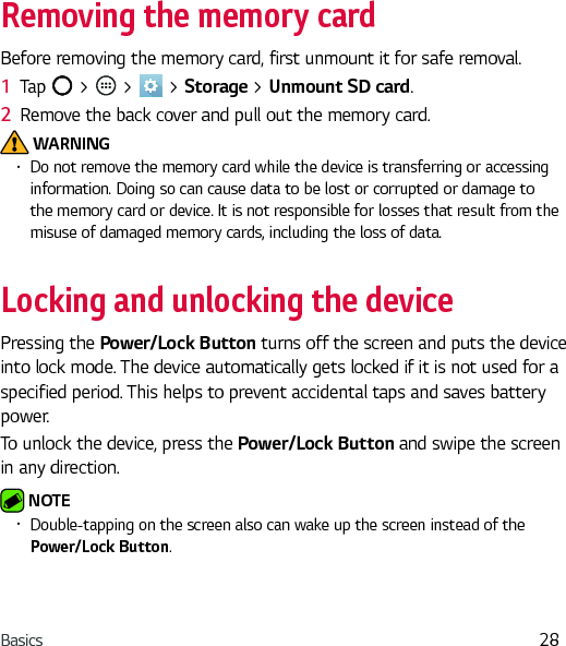 Basics 28Removing the memory cardBefore removing the memory card, first unmount it for safe removal.1  Tap   &gt;   &gt;   &gt; Storage &gt; Unmount SD card.2  Remove the back cover and pull out the memory card. WARNINGŢ Do not remove the memory card while the device is transferring or accessing information. Doing so can cause data to be lost or corrupted or damage to the memory card or device. It is not responsible for losses that result from the misuse of damaged memory cards, including the loss of data.Locking and unlocking the devicePressing the Power/Lock Button turns off the screen and puts the device into lock mode. The device automatically gets locked if it is not used for a specified period. This helps to prevent accidental taps and saves battery power.To unlock the device, press the Power/Lock Button and swipe the screen in any direction. NOTE Ţ Double-tapping on the screen also can wake up the screen instead of the Power/Lock Button.