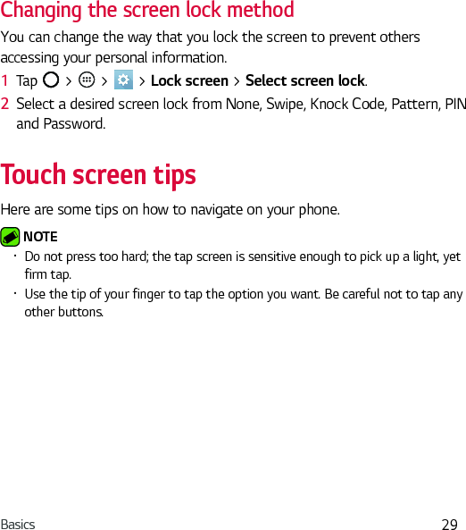 Basics 29Changing the screen lock methodYou can change the way that you lock the screen to prevent others accessing your personal information.1  Tap   &gt;   &gt;   &gt; Lock screen &gt; Select screen lock.2  Select a desired screen lock from None, Swipe, Knock Code, Pattern, PIN and Password.Touch screen tipsHere are some tips on how to navigate on your phone. NOTE Ţ Do not press too hard; the tap screen is sensitive enough to pick up a light, yet firm tap.Ţ Use the tip of your finger to tap the option you want. Be careful not to tap any other buttons.