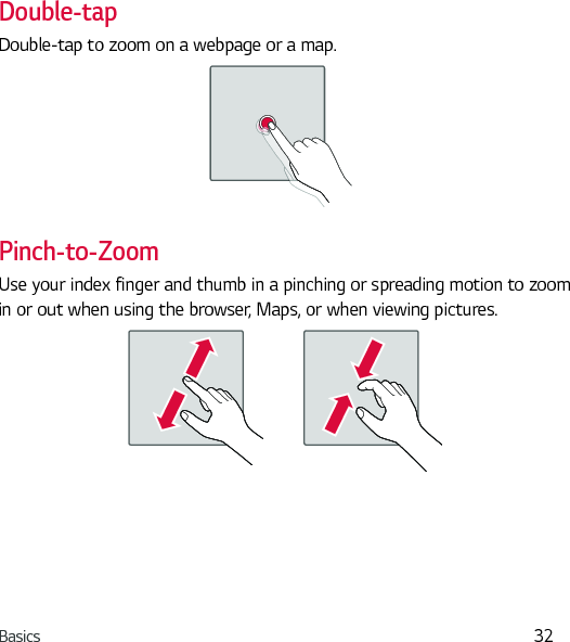 Basics 32Double-tapDouble-tap to zoom on a webpage or a map.Pinch-to-ZoomUse your index finger and thumb in a pinching or spreading motion to zoom in or out when using the browser, Maps, or when viewing pictures.