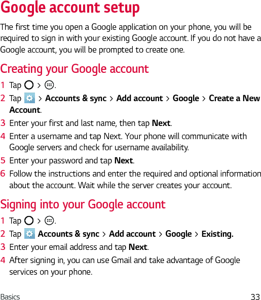 Basics 33Google account setupThe first time you open a Google application on your phone, you will be required to sign in with your existing Google account. If you do not have a Google account, you will be prompted to create one.Creating your Google account1  Tap   &gt;  . 2  Tap   &gt; Accounts &amp; sync &gt; Add account &gt; Google &gt; Create a New Account.3  Enter your first and last name, then tap Next.4  Enter a username and tap Next. Your phone will communicate with Google servers and check for username availability.5  Enter your password and tap Next. 6  Follow the instructions and enter the required and optional information about the account. Wait while the server creates your account.Signing into your Google account1  Tap   &gt;  . 2  Tap   Accounts &amp; sync &gt; Add account &gt; Google &gt; Existing.3  Enter your email address and tap Next.4  After signing in, you can use Gmail and take advantage of Google services on your phone.