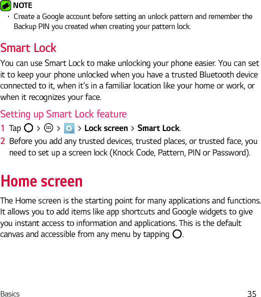 Basics 35 NOTE Ţ Create a Google account before setting an unlock pattern and remember the Backup PIN you created when creating your pattern lock.Smart LockYou can use Smart Lock to make unlocking your phone easier. You can set it to keep your phone unlocked when you have a trusted Bluetooth device connected to it, when it&apos;s in a familiar location like your home or work, or when it recognizes your face.Setting up Smart Lock feature1  Tap   &gt;   &gt;   &gt; Lock screen &gt; Smart Lock.2  Before you add any trusted devices, trusted places, or trusted face, you need to set up a screen lock (Knock Code, Pattern, PIN or Password).Home screenThe Home screen is the starting point for many applications and functions. It allows you to add items like app shortcuts and Google widgets to give you instant access to information and applications. This is the default canvas and accessible from any menu by tapping  .