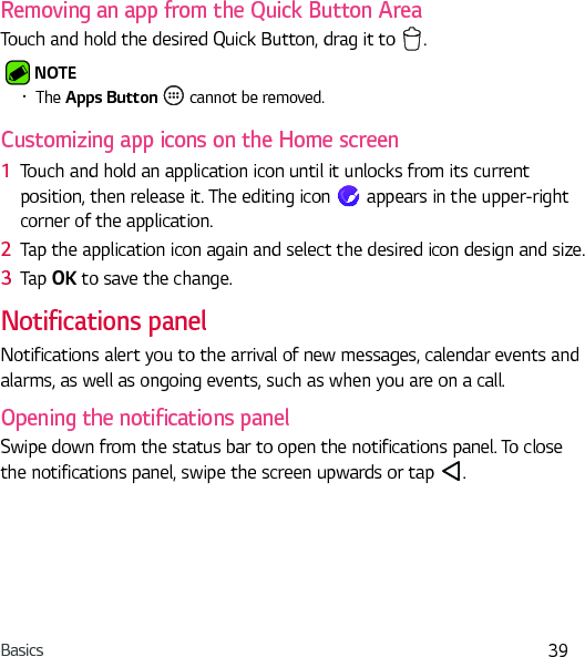 Basics 39Removing an app from the Quick Button AreaTouch and hold the desired Quick Button, drag it to  . NOTE Ţ The Apps Button   cannot be removed.Customizing app icons on the Home screen1  Touch and hold an application icon until it unlocks from its current position, then release it. The editing icon   appears in the upper-right corner of the application.2  Tap the application icon again and select the desired icon design and size. 3  Tap OK to save the change.Notifications panelNotifications alert you to the arrival of new messages, calendar events and alarms, as well as ongoing events, such as when you are on a call.Opening the notifications panelSwipe down from the status bar to open the notifications panel. To close the notifications panel, swipe the screen upwards or tap  .