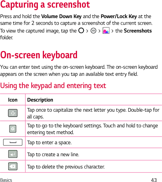 Basics 43Capturing a screenshotPress and hold the Volume Down Key and the Power/Lock Key at the same time for 2 seconds to capture a screenshot of the current screen.To view the captured image, tap the   &gt;   &gt;   &gt; the Screenshots folder.On-screen keyboardYou can enter text using the on-screen keyboard. The on-screen keyboard appears on the screen when you tap an available text entry field.Using the keypad and entering textIcon DescriptionTap once to capitalize the next letter you type. Double-tap for all caps.Tap to go to the keyboard settings. Touch and hold to change entering text method.Tap to enter a space.Tap to create a new line.Tap to delete the previous character.