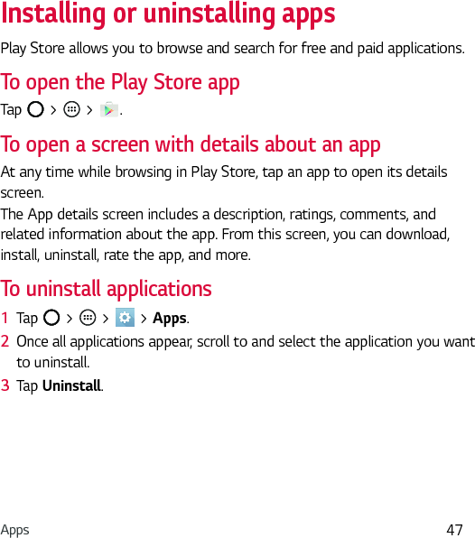 Apps 47Installing or uninstalling appsPlay Store allows you to browse and search for free and paid applications.To open the Play Store appTap   &gt;   &gt;  .To open a screen with details about an appAt any time while browsing in Play Store, tap an app to open its details screen.The App details screen includes a description, ratings, comments, and related information about the app. From this screen, you can download, install, uninstall, rate the app, and more.To uninstall applications1  Tap   &gt;   &gt;   &gt; Apps.2  Once all applications appear, scroll to and select the application you want to uninstall.3  Tap Uninstall.
