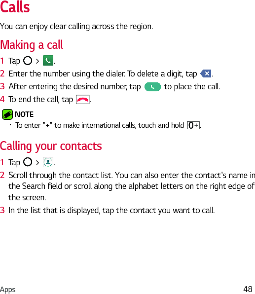 Apps 48CallsYou can enjoy clear calling across the region.Making a call1  Tap   &gt;  .2  Enter the number using the dialer. To delete a digit, tap  .3  After entering the desired number, tap   to place the call.4  To end the call, tap  . NOTE Ţ To enter &quot;+&quot; to make international calls, touch and hold  .Calling your contacts1  Tap   &gt;  .2  Scroll through the contact list. You can also enter the contact&apos;s name in the Search field or scroll along the alphabet letters on the right edge of the screen.3  In the list that is displayed, tap the contact you want to call.