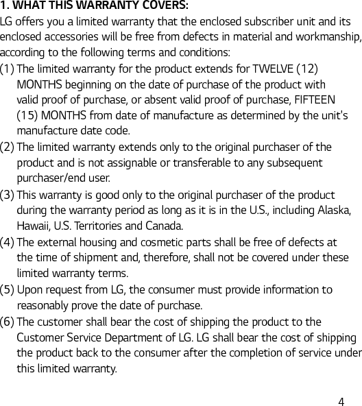 41. WHAT THIS WARRANTY COVERS:LG offers you a limited warranty that the enclosed subscriber unit and its enclosed accessories will be free from defects in material and workmanship, according to the following terms and conditions:(1)  The limited warranty for the product extends for TWELVE (12) MONTHS beginning on the date of purchase of the product with valid proof of purchase, or absent valid proof of purchase, FIFTEEN (15) MONTHS from date of manufacture as determined by the unit&apos;s manufacture date code.(2)  The limited warranty extends only to the original purchaser of the product and is not assignable or transferable to any subsequent purchaser/end user.(3)  This warranty is good only to the original purchaser of the product during the warranty period as long as it is in the U.S., including Alaska, Hawaii, U.S. Territories and Canada.(4)  The external housing and cosmetic parts shall be free of defects at the time of shipment and, therefore, shall not be covered under these limited warranty terms.(5)  Upon request from LG, the consumer must provide information to reasonably prove the date of purchase.(6)  The customer shall bear the cost of shipping the product to the Customer Service Department of LG. LG shall bear the cost of shipping the product back to the consumer after the completion of service under this limited warranty.