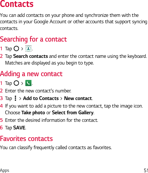 Apps 51ContactsYou can add contacts on your phone and synchronize them with the contacts in your Google Account or other accounts that support syncing contacts.Searching for a contact1  Tap   &gt;  . 2  Tap Search contacts and enter the contact name using the keyboard. Matches are displayed as you begin to type.Adding a new contact1  Tap   &gt;  .2  Enter the new contact&apos;s number.3  Tap   &gt; Add to Contacts &gt; New contact. 4  If you want to add a picture to the new contact, tap the image icon.  Choose Take photo or Select from Gallery.5  Enter the desired information for the contact.6  Tap SAVE.Favorites contactsYou can classify frequently called contacts as favorites.
