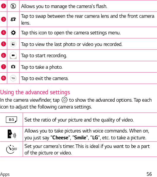 Apps 562Allows you to manage the camera&apos;s flash. 3Tap to swap between the rear camera lens and the front camera lens.4Tap this icon to open the camera settings menu.5Tap to view the last photo or video you recorded.6Tap to start recording.7Tap to take a photo.8Tap to exit the camera.Using the advanced settingsIn the camera viewfinder, tap   to show the advanced options. Tap each icon to adjust the following camera settings.Set the ratio of your picture and the quality of video.Allows you to take pictures with voice commands. When on, you just say &quot;Cheese&quot;, &quot;Smile&quot;, &quot;LG&quot;, etc. to take a picture.Set your camera&apos;s timer. This is ideal if you want to be a part of the picture or video.