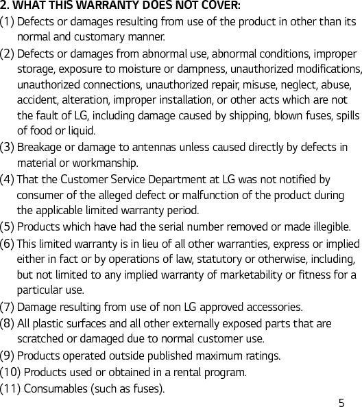  52. WHAT THIS WARRANTY DOES NOT COVER:(1)  Defects or damages resulting from use of the product in other than its normal and customary manner.(2)  Defects or damages from abnormal use, abnormal conditions, improper storage, exposure to moisture or dampness, unauthorized modifications, unauthorized connections, unauthorized repair, misuse, neglect, abuse, accident, alteration, improper installation, or other acts which are not the fault of LG, including damage caused by shipping, blown fuses, spills of food or liquid.(3)  Breakage or damage to antennas unless caused directly by defects in material or workmanship.(4)  That the Customer Service Department at LG was not notified by consumer of the alleged defect or malfunction of the product during the applicable limited warranty period.(5)  Products which have had the serial number removed or made illegible.(6)  This limited warranty is in lieu of all other warranties, express or implied either in fact or by operations of law, statutory or otherwise, including, but not limited to any implied warranty of marketability or fitness for a particular use.(7)  Damage resulting from use of non LG approved accessories.(8)  All plastic surfaces and all other externally exposed parts that are scratched or damaged due to normal customer use.(9)  Products operated outside published maximum ratings.(10) Products used or obtained in a rental program.(11) Consumables (such as fuses).
