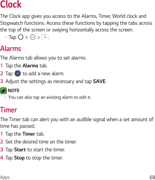 Apps 68ClockThe Clock app gives you access to the Alarms, Timer, World clock and Stopwatch functions. Access these functions by tapping the tabs across the top of the screen or swiping horizontally across the screen.Ţ Tap   &gt;   &gt;  .AlarmsThe Alarms tab allows you to set alarms.1  Tap the Alarms tab.2  Tap   to add a new alarm.3  Adjust the settings as necessary and tap SAVE. NOTE Ţ You can also tap an existing alarm to edit it.TimerThe Timer tab can alert you with an audible signal when a set amount of time has passed.1  Tap the Timer tab.2  Set the desired time on the timer. 3  Tap Start to start the timer.4  Tap Stop to stop the timer.