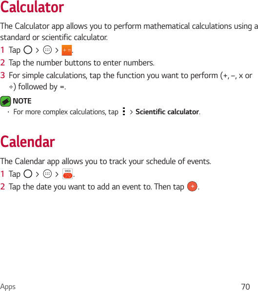 Apps 70CalculatorThe Calculator app allows you to perform mathematical calculations using a standard or scientific calculator.1  Tap   &gt;   &gt;  .2  Tap the number buttons to enter numbers.3  For simple calculations, tap the function you want to perform (+, –, x or ÷) followed by =. NOTE Ţ For more complex calculations, tap   &gt; Scientific calculator.CalendarThe Calendar app allows you to track your schedule of events.1  Tap   &gt;   &gt;  .2  Tap the date you want to add an event to. Then tap  .