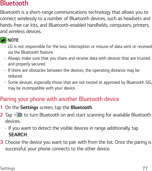 Settings 77BluetoothBluetooth is a short-range communications technology that allows you to connect wirelessly to a number of Bluetooth devices, such as headsets and hands-free car kits, and Bluetooth-enabled handhelds, computers, printers, and wireless devices.  NOTE Ţ LG is not responsible for the loss, interception or misuse of data sent or received via the Bluetooth feature.Ţ Always make sure that you share and receive data with devices that are trusted and properly secured. Ţ If there are obstacles between the devices, the operating distance may be reduced.Ţ Some devices, especially those that are not tested or approved by Bluetooth SIG, may be incompatible with your device.Pairing your phone with another Bluetooth device1  On the Settings screen, tap the Bluetooth.2  Tap   to turn Bluetooth on and start scanning for available Bluetooth devices. Ţ If you want to detect the visible devices in range additionally, tap SEARCH.3  Choose the device you want to pair with from the list. Once the paring is successful, your phone connects to the other device. 