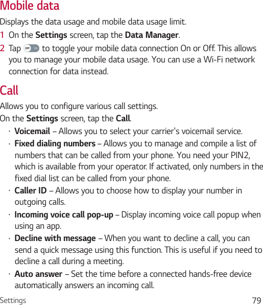 Settings 79Mobile dataDisplays the data usage and mobile data usage limit.1  On the Settings screen, tap the Data Manager.2  Tap   to toggle your mobile data connection On or Off. This allows you to manage your mobile data usage. You can use a Wi-Fi network connection for data instead.CallAllows you to configure various call settings.On the Settings screen, tap the Call.Ţ Voicemail – Allows you to select your carrier&apos;s voicemail service.Ţ Fixed dialing numbers – Allows you to manage and compile a list of numbers that can be called from your phone. You need your PIN2, which is available from your operator. If activated, only numbers in the fixed dial list can be called from your phone.Ţ Caller ID – Allows you to choose how to display your number in outgoing calls.Ţ Incoming voice call pop-up – Display incoming voice call popup when using an app.Ţ Decline with message – When you want to decline a call, you can send a quick message using this function. This is useful if you need to decline a call during a meeting.Ţ Auto answer – Set the time before a connected hands-free device automatically answers an incoming call.