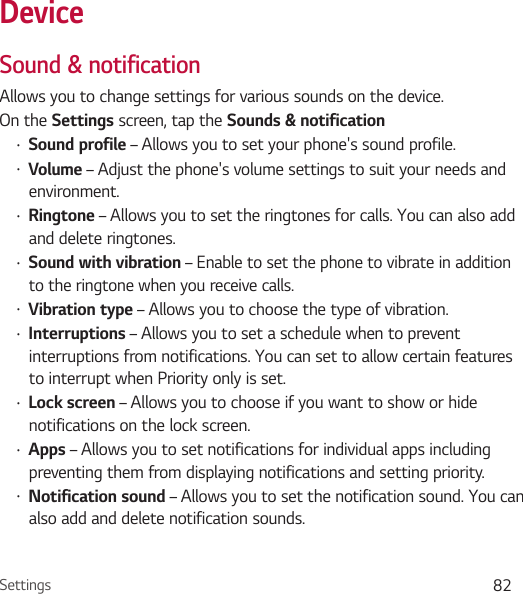 Settings 82DeviceSound &amp; notificationAllows you to change settings for various sounds on the device. On the Settings screen, tap the Sounds &amp; notificationŢ Sound profile – Allows you to set your phone&apos;s sound profile.Ţ Volume – Adjust the phone&apos;s volume settings to suit your needs and environment.Ţ Ringtone – Allows you to set the ringtones for calls. You can also add and delete ringtones.Ţ Sound with vibration – Enable to set the phone to vibrate in addition to the ringtone when you receive calls.Ţ Vibration type – Allows you to choose the type of vibration.Ţ Interruptions – Allows you to set a schedule when to prevent interruptions from notifications. You can set to allow certain features to interrupt when Priority only is set.Ţ Lock screen – Allows you to choose if you want to show or hide notifications on the lock screen.Ţ Apps – Allows you to set notifications for individual apps including preventing them from displaying notifications and setting priority.Ţ Notification sound – Allows you to set the notification sound. You can also add and delete notification sounds.