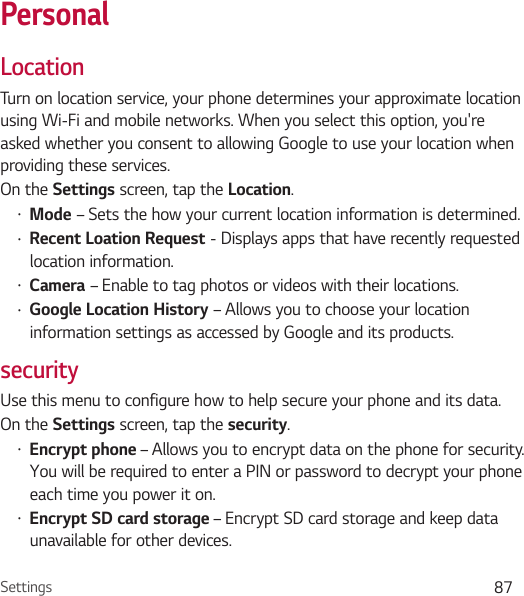 Settings 87PersonalLocationTurn on location service, your phone determines your approximate location using Wi-Fi and mobile networks. When you select this option, you&apos;re asked whether you consent to allowing Google to use your location when providing these services.On the Settings screen, tap the Location.Ţ Mode – Sets the how your current location information is determined.Ţ Recent Loation Request - Displays apps that have recently requested location information.Ţ Camera – Enable to tag photos or videos with their locations.Ţ Google Location History – Allows you to choose your location information settings as accessed by Google and its products.securityUse this menu to configure how to help secure your phone and its data.On the Settings screen, tap the security.Ţ Encrypt phone – Allows you to encrypt data on the phone for security. You will be required to enter a PIN or password to decrypt your phone each time you power it on.Ţ Encrypt SD card storage – Encrypt SD card storage and keep data unavailable for other devices.