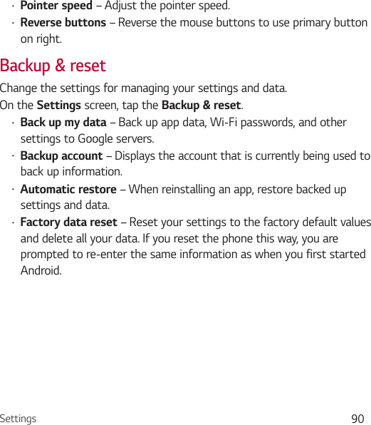 Settings 90Ţ Pointer speed – Adjust the pointer speed.Ţ Reverse buttons – Reverse the mouse buttons to use primary button on right.Backup &amp; resetChange the settings for managing your settings and data.On the Settings screen, tap the Backup &amp; reset.Ţ Back up my data – Back up app data, Wi-Fi passwords, and other settings to Google servers.Ţ Backup account – Displays the account that is currently being used to back up information.Ţ Automatic restore – When reinstalling an app, restore backed up settings and data.Ţ Factory data reset – Reset your settings to the factory default values and delete all your data. If you reset the phone this way, you are prompted to re-enter the same information as when you first started Android.