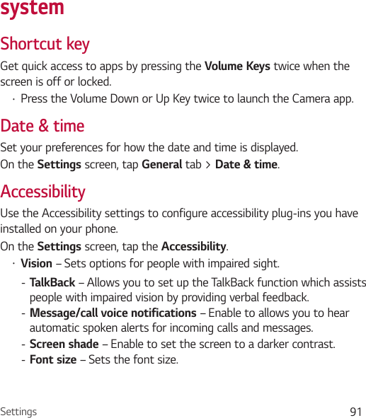 Settings 91systemShortcut keyGet quick access to apps by pressing the Volume Keys twice when the screen is off or locked.Ţ Press the Volume Down or Up Key twice to launch the Camera app.Date &amp; timeSet your preferences for how the date and time is displayed.On the Settings screen, tap General tab &gt; Date &amp; time.AccessibilityUse the Accessibility settings to configure accessibility plug-ins you have installed on your phone.On the Settings screen, tap the Accessibility.Ţ Vision – Sets options for people with impaired sight. - TalkBack – Allows you to set up the TalkBack function which assists people with impaired vision by providing verbal feedback. - Message/call voice notifications – Enable to allows you to hear automatic spoken alerts for incoming calls and messages. - Screen shade – Enable to set the screen to a darker contrast. - Font size – Sets the font size.