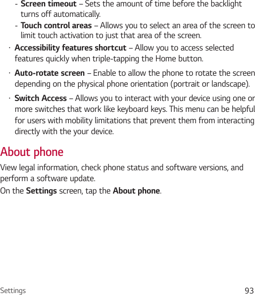 Settings 93 - Screen timeout – Sets the amount of time before the backlight turns off automatically. - Touch control areas – Allows you to select an area of the screen to limit touch activation to just that area of the screen.Ţ Accessibility features shortcut – Allow you to access selected features quickly when triple-tapping the Home button.Ţ Auto-rotate screen – Enable to allow the phone to rotate the screen depending on the physical phone orientation (portrait or landscape).Ţ Switch Access – Allows you to interact with your device using one or more switches that work like keyboard keys. This menu can be helpful for users with mobility limitations that prevent them from interacting directly with the your device.About phoneView legal information, check phone status and software versions, and perform a software update.On the Settings screen, tap the About phone.