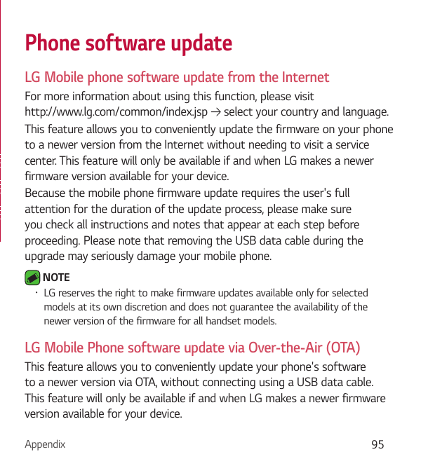 Appendix 95Phone software updateLG Mobile phone software update from the InternetFor more information about using this function, please visit  http://www.lg.com/common/index.jsp   select your country and language. This feature allows you to conveniently update the firmware on your phone to a newer version from the Internet without needing to visit a service center. This feature will only be available if and when LG makes a newer firmware version available for your device.Because the mobile phone firmware update requires the user&apos;s full attention for the duration of the update process, please make sure you check all instructions and notes that appear at each step before proceeding. Please note that removing the USB data cable during the upgrade may seriously damage your mobile phone. NOTE Ţ LG reserves the right to make firmware updates available only for selected models at its own discretion and does not guarantee the availability of the newer version of the firmware for all handset models.LG Mobile Phone software update via Over-the-Air (OTA)This feature allows you to conveniently update your phone&apos;s software to a newer version via OTA, without connecting using a USB data cable. This feature will only be available if and when LG makes a newer firmware version available for your device.