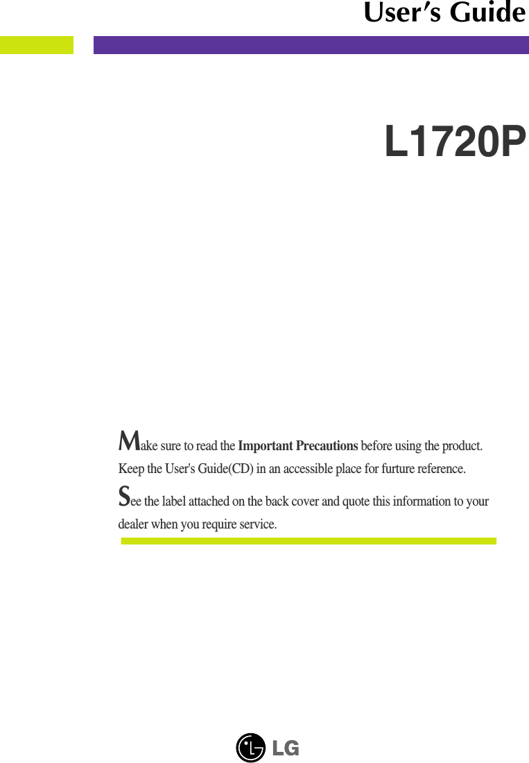 Make sure to read the Important Precautions before using the product. Keep the User&apos;s Guide(CD) in an accessible place for furture reference.See the label attached on the back cover and quote this information to yourdealer when you require service.L1720PUser’s Guide