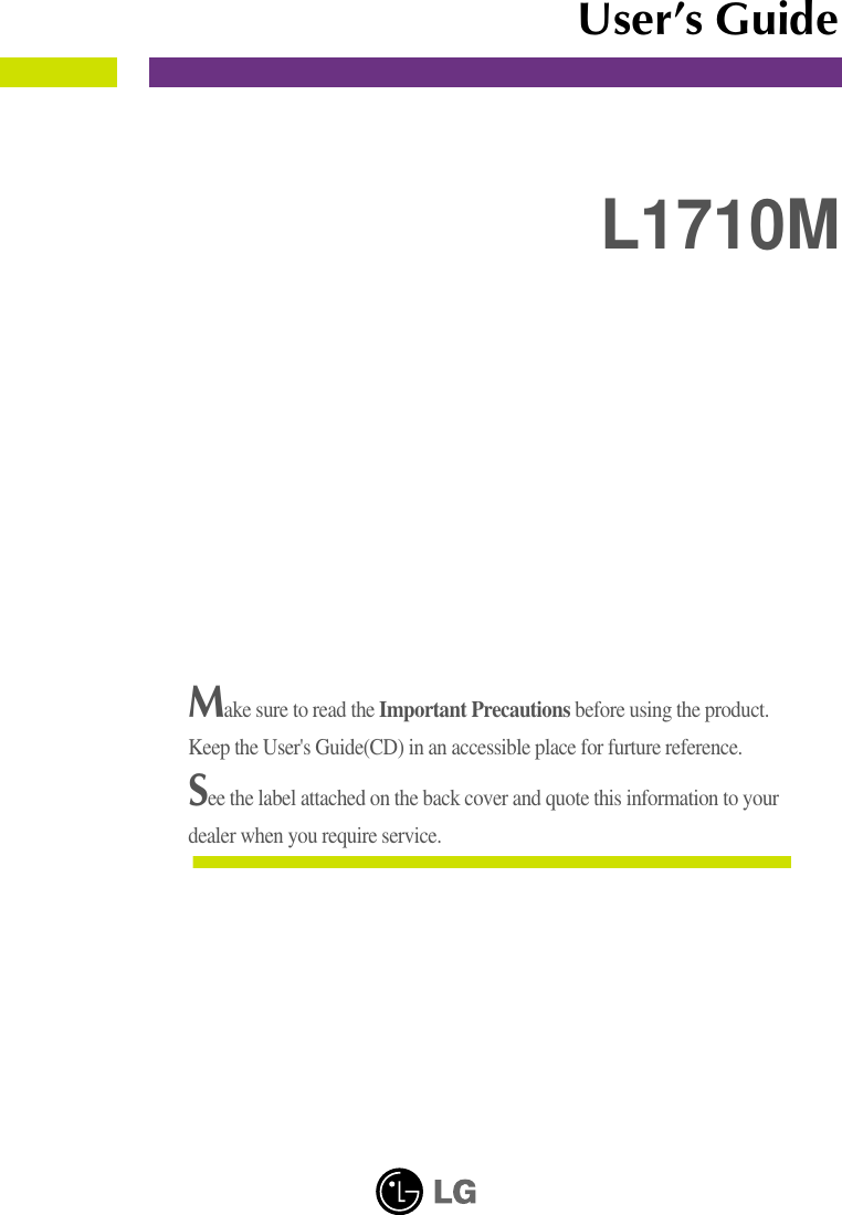 Make sure to read the Important Precautions before using the product. Keep the User&apos;s Guide(CD) in an accessible place for furture reference.See the label attached on the back cover and quote this information to yourdealer when you require service.L1710MUser’s Guide