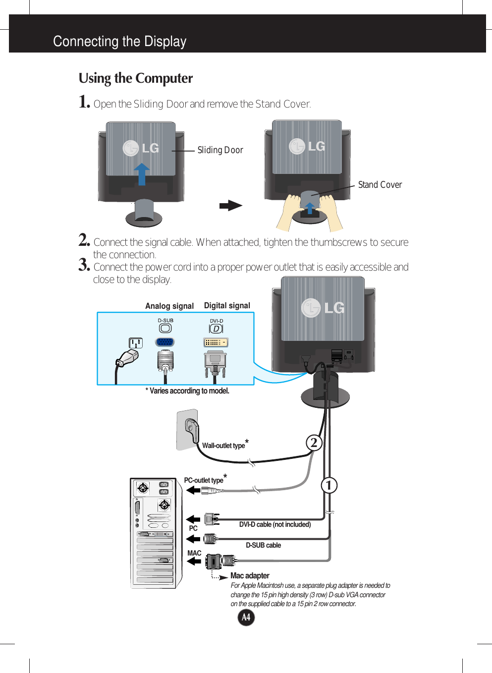 A4Connecting the DisplayUsing the Computer1. Open the Sliding Doorand remove the Stand Cover.2. Connect the signal cable. When attached, tighten the thumbscrews to securethe connection. 3. Connect the power cord into a proper power outlet that is easily accessible andclose to the display.Wall-outlet type*PC-outlet type*PCMACAnalog signal Digital signal* Varies according to model.12Mac adapterFor Apple Macintosh use, a separate plug adapter is needed to change the 15 pin high density (3 row) D-sub VGA connector on the supplied cable to a 15 pin 2 row connector.Sliding DoorStand CoverDVI-D cable (not included)D-SUB cable