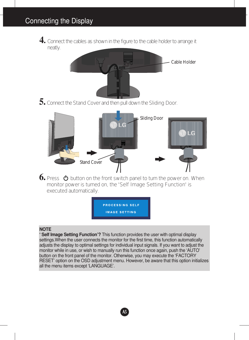 A5Connecting the Display6. Press        button on the front switch panel to turn the power on. Whenmonitor power is turned on, the &apos;Self Image Setting Function&apos; isexecuted automatically.NOTE‘ Self Image Setting Function’? This function provides the user with optimal displaysettings.When the user connects the monitor for the first time, this function automaticallyadjusts the display to optimal settings for individual input signals. If you want to adjust themonitor while in use, or wish to manually run this function once again, push the ‘AUTO’button on the front panel of the monitor. Otherwise, you may execute the ‘FACTORYRESET’ option on the OSD adjustment menu. However, be aware that this option initializesall the menu items except ‘LANGUAGE’.5. Connect the Stand Coverand then pull down the Sliding Door.4. Connect the cables as shown in the figure to the cable holder to arrange itneatly. Cable HolderSliding DoorStand Cover