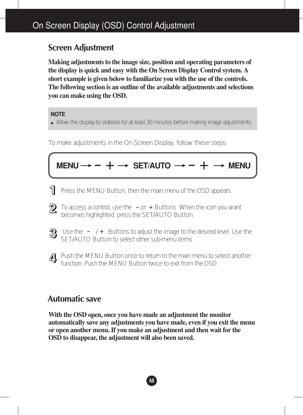A8On Screen Display (OSD) Control AdjustmentScreen AdjustmentMaking adjustments to the image size, position and operating parameters ofthe display is quick and easy with the On Screen Display Control system. Ashort example is given below to familiarize you with the use of the controls.The following section is an outline of the available adjustments and selectionsyou can make using the OSD.To make adjustments in the On Screen Display, follow these steps:Press the MENU Button, then the main menu of the OSD appears.To access a control, use the    or  Buttons. When the icon you wantbecomes highlighted, press the SET/AUTO Button.Use the   /      Buttons to adjust the image to the desired level. Use theSET/AUTO Button to select other sub-menu items.Push the MENU Button once to return to the main menu to select anotherfunction. Push the MENU Button twice to exit from the OSD.Automatic saveWith the OSD open, once you have made an adjustment the monitorautomatically save any adjustments you have made, even if you exit the menuor open another menu. If you make an adjustment and then wait for theOSD to disappear, the adjustment will also been saved.NOTEAllow the display to stabilize for at least 30 minutes before making image adjustments.SET/AUTOMENU MENU-+-+-+-+
