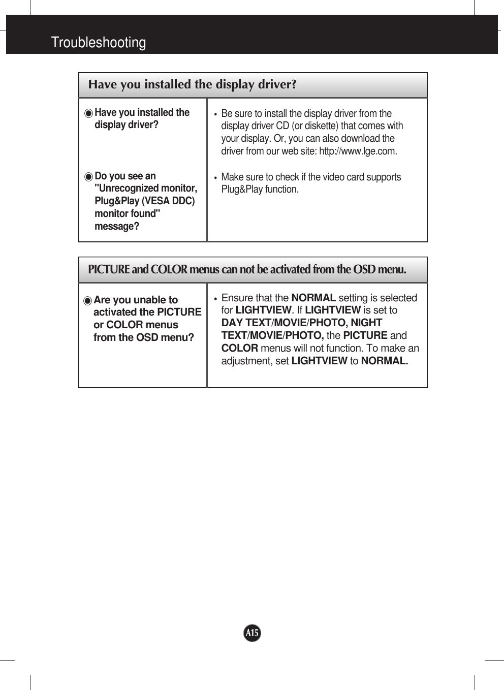 A15TroubleshootingHave you installed the display driver?Have you installed thedisplay driver?Do you see an&quot;Unrecognized monitor,Plug&amp;Play (VESA DDC)monitor found&quot;message?Be sure to install the display driver from thedisplay driver CD (or diskette) that comes withyour display. Or, you can also download thedriver from our web site: http://www.lge.com.Make sure to check if the video card supportsPlug&amp;Play function.PICTURE and COLOR menus can not be activated from the OSD menu.Ensure that the NORMAL setting is selectedfor LIGHTVIEW. If LIGHTVIEW is set toDAY TEXT/MOVIE/PHOTO, NIGHTTEXT/MOVIE/PHOTO, the PICTURE andCOLOR menus will not function. To make anadjustment, set LIGHTVIEW to NORMAL.Are you unable toactivated the PICTUREor COLOR menusfrom the OSD menu?