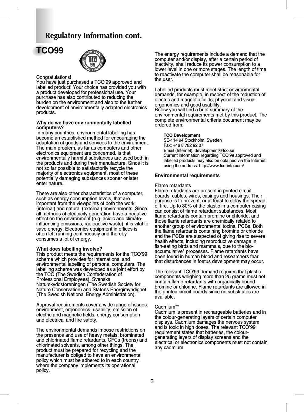 3TCO99Congratulations! You have just purchased a TCO’99 approved andlabelled product! Your choice has provided you witha product developed for professional use. Yourpurchase has also contributed to reducing theburden on the environment and also to the furtherdevelopment of environmentally adapted electronicsproducts.Why do we have environmentally labelledcomputers? In many countries, environmental labelling hasbecome an established method for encouraging theadaptation of goods and services to the environment.The main problem, as far as computers and otherelectronics equipment are concerned, is thatenvironmentally harmful substances are used both inthe products and during their manufacture. Since it isnot so far possible to satisfactorily recycle themajority of electronics equipment, most of thesepotentially damaging substances sooner or laterenter nature. There are also other characteristics of a computer,such as energy consumption levels, that areimportant from the viewpoints of both the work(internal) and natural (external) environments. Sinceall methods of electricity generation have a negativeeffect on the environment (e.g. acidic and climate-influencing emissions, radioactive waste), it is vital tosave energy. Electronics equipment in offices isoften left running continuously and therebyconsumes a lot of energy.What does labelling involve?This product meets the requirements for the TCO’99scheme which provides for international andenvironmental labelling of personal computers. Thelabelling scheme was developed as a joint effort bythe TCO (The Swedish Confederation ofProfessional Employees), SvenskaNaturskyddsforeningen (The Swedish Society forNature Conservation) and Statens Energimyndighet(The Swedish National Energy Administration).Approval requirements cover a wide range of issues:environment, ergonomics, usability, emission ofelectric and magnetic fields, energy consumptionand electrical and fire safety.The environmental demands impose restrictions onthe presence and use of heavy metals, brominatedand chlorinated flame retardants, CFCs (freons) andchlorinated solvents, among other things. Theproduct must be prepared for recycling and themanufacturer is obliged to have an environmentalpolicy which must be adhered to in each countrywhere the company implements its operationalpolicy.The energy requirements include a demand that thecomputer and/or display, after a certain period ofinactivity, shall reduce its power consumption to alower level in one or more stages. The length of timeto reactivate the computer shall be reasonable forthe user.Labelled products must meet strict environmentaldemands, for example, in respect of the reduction ofelectric and magnetic fields, physical and visualergonomics and good usability.Below you will find a brief summary of theenvironmental requirements met by this product. Thecomplete environmental criteria document may beordered from:TCO DevelopmentSE-114 94 Stockholm, SwedenFax: +46 8 782 92 07Email (Internet): development@tco.seCurrent information regarding TCO’99 approved andlabelled products may also be obtained via the Internet,using the address: http://www.tco-info.com/Environmental requirementsFlame retardantsFlame retardants are present in printed circuitboards, cables, wires, casings and housings. Theirpurpose is to prevent, or at least to delay the spreadof fire. Up to 30% of the plastic in a computer casingcan consist of flame retardant substances. Mostflame retardants contain bromine or chloride, andthose flame retardants are chemically related toanother group of environmental toxins, PCBs. Boththe flame retardants containing bromine or chlorideand the PCBs are suspected of giving rise to severehealth effects, including reproductive damage infish-eating birds and mammals, due to the bio-accumulative* processes. Flame retardants havebeen found in human blood and researchers fearthat disturbances in foetus development may occur.The relevant TCO’99 demand requires that plasticcomponents weighing more than 25 grams must notcontain flame retardants with organically boundbromine or chlorine. Flame retardants are allowed inthe printed circuit boards since no substitutes areavailable.Cadmium**Cadmium is present in rechargeable batteries and inthe colour-generating layers of certain computerdisplays. Cadmium damages the nervous systemand is toxic in high doses. The relevant TCO’99requirement states that batteries, the colour-generating layers of display screens and theelectrical or electronics components must not containany cadmium.Regulatory Information cont.