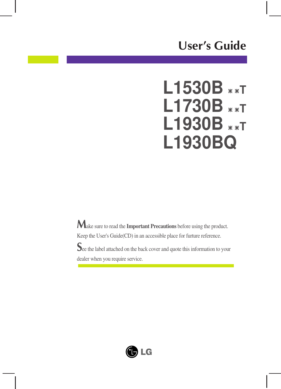 Make sure to read the Important Precautions before using the product. Keep the User&apos;s Guide(CD) in an accessible place for furture reference.See the label attached on the back cover and quote this information to yourdealer when you require service.User’s GuideL1530BL1730BL1930BTTL1930BQT