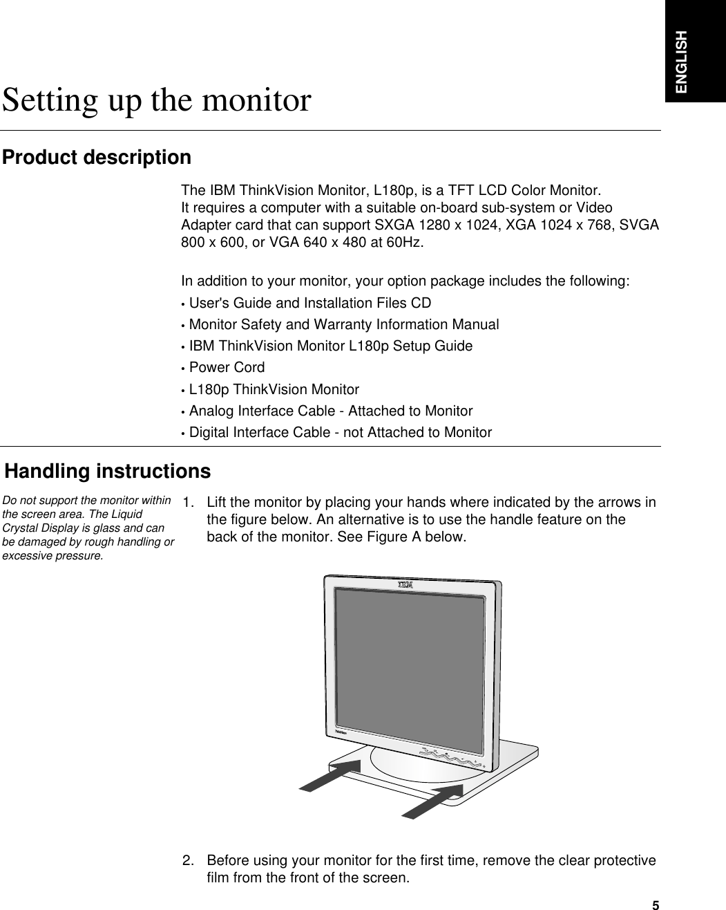 ENGLISH5Setting up the monitorHandling instructions1. Lift the monitor by placing your hands where indicated by the arrows inthe figure below. An alternative is to use the handle feature on theback of the monitor. See Figure A below.2. Before using your monitor for the first time, remove the clear protectivefilm from the front of the screen. Product descriptionThe IBM ThinkVision Monitor, L180p, is a TFT LCD Color Monitor. It requires a computer with a suitable on-board sub-system or VideoAdapter card that can support SXGA 1280 x 1024, XGA 1024 x 768, SVGA800 x 600, or VGA 640 x 480 at 60Hz.In addition to your monitor, your option package includes the following:•User&apos;s Guide and Installation Files CD•Monitor Safety and Warranty Information Manual•IBM ThinkVision Monitor L180p Setup Guide•Power Cord•L180p ThinkVision Monitor•Analog Interface Cable - Attached to Monitor•Digital Interface Cable - not Attached to MonitorDo not support the monitor withinthe screen area. The LiquidCrystal Display is glass and canbe damaged by rough handling orexcessive pressure.