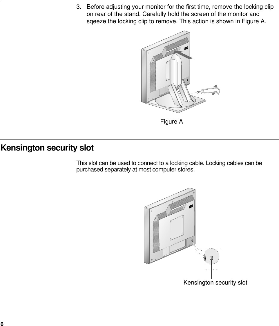 6Kensington security slotFigure A3. Before adjusting your monitor for the first time, remove the locking clipon rear of the stand. Carefully hold the screen of the monitor andsqeeze the locking clip to remove. This action is shown in Figure A.This slot can be used to connect to a locking cable. Locking cables can bepurchased separately at most computer stores.Kensington security slot