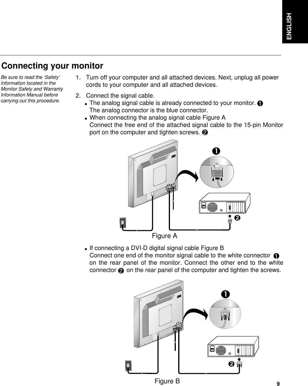 ENGLISH9Connecting your monitor1. Turn off your computer and all attached devices. Next, unplug all powercords to your computer and all attached devices.2. Connect the signal cable.The analog signal cable is already connected to your monitor.The analog connector is the blue connector.    When connecting the analog signal cable Figure AConnect the free end of the attached signal cable to the 15-pin Monitorport on the computer and tighten screws.If connecting a DVI-D digital signal cable Figure BConnect one end of the monitor signal cable to the white connectoron the rear panel of the monitor. Connect the other end to the whiteconnector on the rear panel of the computer and tighten the screws.Figure BFigure ABe sure to read the ‘Safety’Information located in theMonitor Safety and WarrantyInformation Manual beforecarrying out this procedure.