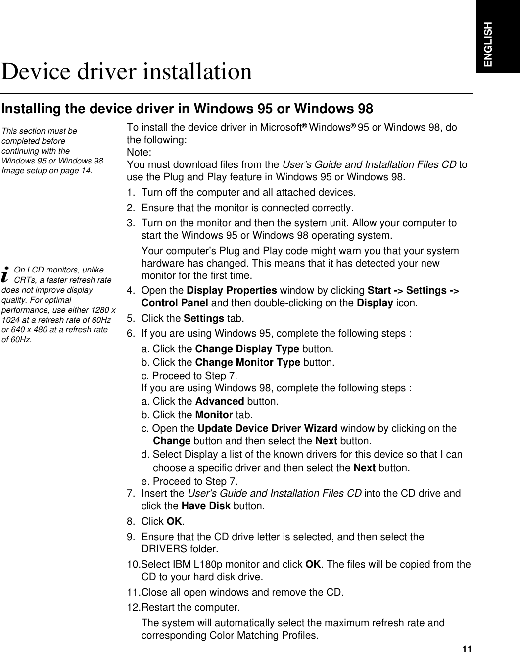 ENGLISH11To install the device driver in Microsoft®Windows®95 or Windows 98, dothe following: Note:You must download files from the User’s Guide and Installation Files CD touse the Plug and Play feature in Windows 95 or Windows 98.1. Turn off the computer and all attached devices.2. Ensure that the monitor is connected correctly.3. Turn on the monitor and then the system unit. Allow your computer tostart the Windows 95 or Windows 98 operating system.Your computer’s Plug and Play code might warn you that your systemhardware has changed. This means that it has detected your newmonitor for the first time.4. Open the Display Properties window by clicking Start -&gt; Settings -&gt;Control Panel and then double-clicking on the Display icon.5. Click the Settings tab.6. If you are using Windows 95, complete the following steps : a. Click the Change Display Type button.b. Click the Change Monitor Type button.c. Proceed to Step 7.If you are using Windows 98, complete the following steps : a. Click the Advanced button.b. Click the Monitor tab.c. Open the Update Device Driver Wizard window by clicking on theChange button and then select the Next button.d. Select Display a list of the known drivers for this device so that I canchoose a specific driver and then select the Next button. e. Proceed to Step 7.7. Insert the User’s Guide and Installation Files CD into the CD drive andclick the Have Disk button.8. Click OK.9. Ensure that the CD drive letter is selected, and then select theDRIVERS folder.10.Select IBM L180p monitor and click OK. The files will be copied from theCD to your hard disk drive.11.Close all open windows and remove the CD.12.Restart the computer.The system will automatically select the maximum refresh rate andcorresponding Color Matching Profiles. Device driver installationInstalling the device driver in Windows 95 or Windows 98This section must becompleted before continuing with the Windows 95 or Windows 98Image setup on page 14.iOn LCD monitors, unlikeCRTs, a faster refresh ratedoes not improve displayquality. For optimalperformance, use either 1280 x1024 at a refresh rate of 60Hzor 640 x 480 at a refresh rateof 60Hz.
