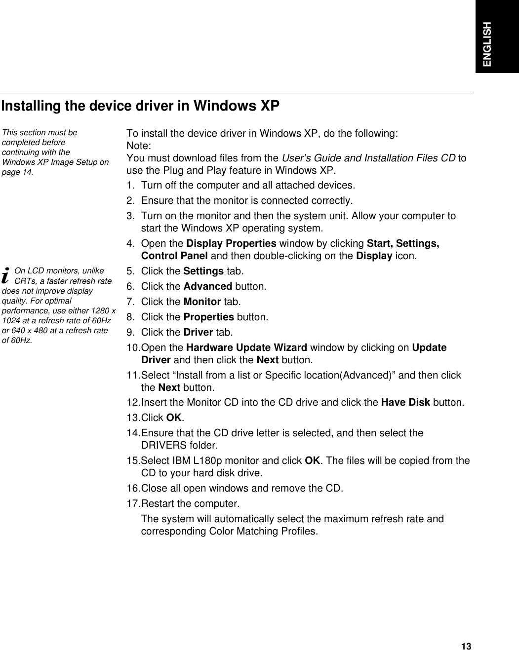 ENGLISH13To install the device driver in Windows XP, do the following: Note:You must download files from the User’s Guide and Installation Files CD touse the Plug and Play feature in Windows XP.1. Turn off the computer and all attached devices.2. Ensure that the monitor is connected correctly.3. Turn on the monitor and then the system unit. Allow your computer tostart the Windows XP operating system.4. Open the Display Properties window by clicking Start, Settings,Control Panel and then double-clicking on the Display icon.5. Click the Settings tab.6. Click the Advanced button.7. Click the Monitor tab.8. Click the Properties button.9. Click the Driver tab.10.Open the Hardware Update Wizard window by clicking on UpdateDriver and then click the Next button.11.Select “Install from a list or Specific location(Advanced)” and then clickthe Next button.12.Insert the Monitor CD into the CD drive and click the Have Disk button.13.Click OK.14.Ensure that the CD drive letter is selected, and then select theDRIVERS folder.15.Select IBM L180p monitor and click OK. The files will be copied from theCD to your hard disk drive.16.Close all open windows and remove the CD.17.Restart the computer.The system will automatically select the maximum refresh rate andcorresponding Color Matching Profiles.Installing the device driver in Windows XP This section must becompleted before continuing with the Windows XP Image Setup onpage 14.iOn LCD monitors, unlikeCRTs, a faster refresh ratedoes not improve displayquality. For optimalperformance, use either 1280 x1024 at a refresh rate of 60Hzor 640 x 480 at a refresh rateof 60Hz.