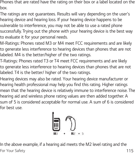 For Your Safety 115Phones that are rated have the rating on their box or a label located on the box.The ratings are not guarantees. Results will vary depending on the user&apos;s hearing device and hearing loss. If your hearing device happens to be vulnerable to interference, you may not be able to use a rated phone successfully. Trying out the phone with your hearing device is the best way to evaluate it for your personal needs.M-Ratings: Phones rated M3 or M4 meet FCC requirements and are likely to generate less interference to hearing devices than phones that are not labeled. M4 is the better/higher of the two ratings.T-Ratings: Phones rated T3 or T4 meet FCC requirements and are likely to generate less interference to hearing devices than phones that are not labeled. T4 is the better/ higher of the two ratings.Hearing devices may also be rated. Your hearing device manufacturer or hearing health professional may help you find this rating. Higher ratings mean that the hearing device is relatively immune to interference noise. The hearing aid and wireless phone rating values are then added together. A sum of 5 is considered acceptable for normal use. A sum of 6 is considered for best use.In the above example, if a hearing aid meets the M2 level rating and the 