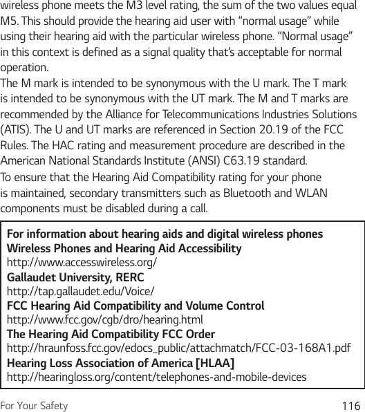 For Your Safety 116wireless phone meets the M3 level rating, the sum of the two values equal M5. This should provide the hearing aid user with “normal usage” while using their hearing aid with the particular wireless phone. “Normal usage” in this context is defined as a signal quality that’s acceptable for normal operation.The M mark is intended to be synonymous with the U mark. The T mark is intended to be synonymous with the UT mark. The M and T marks are recommended by the Alliance for Telecommunications Industries Solutions (ATIS). The U and UT marks are referenced in Section 20.19 of the FCC Rules. The HAC rating and measurement procedure are described in the American National Standards Institute (ANSI) C63.19 standard.To ensure that the Hearing Aid Compatibility rating for your phone is maintained, secondary transmitters such as Bluetooth and WLAN components must be disabled during a call.For information about hearing aids and digital wireless phonesWireless Phones and Hearing Aid Accessibility http://www.accesswireless.org/Gallaudet University, RERC http://tap.gallaudet.edu/Voice/FCC Hearing Aid Compatibility and Volume Control http://www.fcc.gov/cgb/dro/hearing.html The Hearing Aid Compatibility FCC Order http://hraunfoss.fcc.gov/edocs_public/attachmatch/FCC-03-168A1.pdf Hearing Loss Association of America [HLAA] http://hearingloss.org/content/telephones-and-mobile-devices 