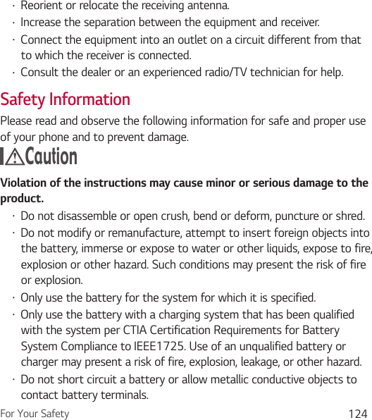 For Your Safety 124Ţ Reorient or relocate the receiving antenna. Ţ Increase the separation between the equipment and receiver. Ţ Connect the equipment into an outlet on a circuit different from that to which the receiver is connected.Ţ Consult the dealer or an experienced radio/TV technician for help.Safety InformationPlease read and observe the following information for safe and proper use of your phone and to prevent damage. Caution Violation of the instructions may cause minor or serious damage to the product.Ţ Do not disassemble or open crush, bend or deform, puncture or shred.Ţ Do not modify or remanufacture, attempt to insert foreign objects into the battery, immerse or expose to water or other liquids, expose to fire, explosion or other hazard. Such conditions may present the risk of fire or explosion.Ţ Only use the battery for the system for which it is specified.Ţ Only use the battery with a charging system that has been qualified with the system per CTIA Certification Requirements for Battery System Compliance to IEEE1725. Use of an unqualified battery or charger may present a risk of fire, explosion, leakage, or other hazard.Ţ Do not short circuit a battery or allow metallic conductive objects to contact battery terminals.