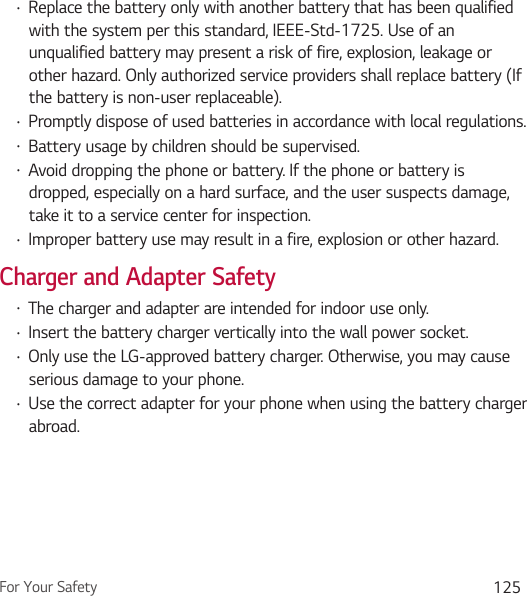 For Your Safety 125Ţ Replace the battery only with another battery that has been qualified with the system per this standard, IEEE-Std-1725. Use of an unqualified battery may present a risk of fire, explosion, leakage or other hazard. Only authorized service providers shall replace battery (If the battery is non-user replaceable).Ţ Promptly dispose of used batteries in accordance with local regulations.Ţ Battery usage by children should be supervised.Ţ Avoid dropping the phone or battery. If the phone or battery is dropped, especially on a hard surface, and the user suspects damage, take it to a service center for inspection.Ţ Improper battery use may result in a fire, explosion or other hazard.Charger and Adapter SafetyŢ The charger and adapter are intended for indoor use only.Ţ Insert the battery charger vertically into the wall power socket.Ţ Only use the LG-approved battery charger. Otherwise, you may cause serious damage to your phone.Ţ Use the correct adapter for your phone when using the battery charger abroad.