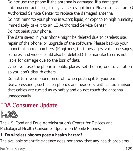 For Your Safety 129Ţ Do not use the phone if the antenna is damaged. If a damaged antenna contacts skin, it may cause a slight burn. Please contact an LG Authorized Service Center to replace the damaged antenna.Ţ Do not immerse your phone in water, liquid, or expose to high humidity. Immediately, take it to an LG Authorized Service Center.Ţ Do not paint your phone.Ţ The data saved in your phone might be deleted due to careless use, repair of the phone, or upgrade of the software. Please backup your important phone numbers. (Ringtones, text messages, voice messages, pictures, and videos could also be deleted.) The manufacturer is not liable for damage due to the loss of data.Ţ When you use the phone in public places, set the ringtone to vibration so you don&apos;t disturb others.Ţ Do not turn your phone on or off when putting it to your ear.Ţ Use accessories, such as earphones and headsets, with caution. Ensure that cables are tucked away safely and do not touch the antenna unnecessarily.FDA Consumer UpdateThe U.S. Food and Drug Administration’s Center for Devices and Radiological Health Consumer Update on Mobile Phones:1. Do wireless phones pose a health hazard?The available scientific evidence does not show that any health problems 