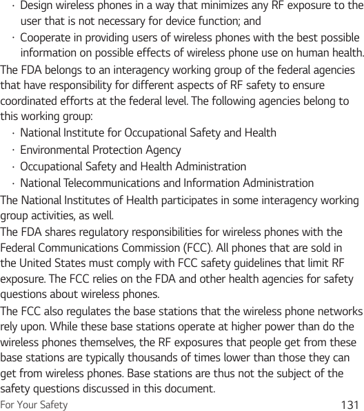 For Your Safety 131Ţ Design wireless phones in a way that minimizes any RF exposure to the user that is not necessary for device function; andŢ Cooperate in providing users of wireless phones with the best possible information on possible effects of wireless phone use on human health.The FDA belongs to an interagency working group of the federal agencies that have responsibility for different aspects of RF safety to ensure coordinated efforts at the federal level. The following agencies belong to this working group:Ţ National Institute for Occupational Safety and HealthŢ Environmental Protection AgencyŢ Occupational Safety and Health AdministrationŢ National Telecommunications and Information AdministrationThe National Institutes of Health participates in some interagency working group activities, as well.The FDA shares regulatory responsibilities for wireless phones with the Federal Communications Commission (FCC). All phones that are sold in the United States must comply with FCC safety guidelines that limit RF exposure. The FCC relies on the FDA and other health agencies for safety questions about wireless phones.The FCC also regulates the base stations that the wireless phone networks rely upon. While these base stations operate at higher power than do the wireless phones themselves, the RF exposures that people get from these base stations are typically thousands of times lower than those they can get from wireless phones. Base stations are thus not the subject of the safety questions discussed in this document.