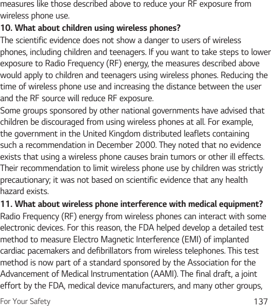 For Your Safety 137measures like those described above to reduce your RF exposure from wireless phone use.10.  What about children using wireless phones?The scientific evidence does not show a danger to users of wireless phones, including children and teenagers. If you want to take steps to lower exposure to Radio Frequency (RF) energy, the measures described above would apply to children and teenagers using wireless phones. Reducing the time of wireless phone use and increasing the distance between the user and the RF source will reduce RF exposure. Some groups sponsored by other national governments have advised that children be discouraged from using wireless phones at all. For example, the government in the United Kingdom distributed leaflets containing such a recommendation in December 2000. They noted that no evidence exists that using a wireless phone causes brain tumors or other ill effects. Their recommendation to limit wireless phone use by children was strictly precautionary; it was not based on scientific evidence that any health hazard exists.11.  What about wireless phone interference with medical equipment?Radio Frequency (RF) energy from wireless phones can interact with some electronic devices. For this reason, the FDA helped develop a detailed test method to measure Electro Magnetic Interference (EMI) of implanted cardiac pacemakers and defibrillators from wireless telephones. This test method is now part of a standard sponsored by the Association for the Advancement of Medical Instrumentation (AAMI). The final draft, a joint effort by the FDA, medical device manufacturers, and many other groups, 