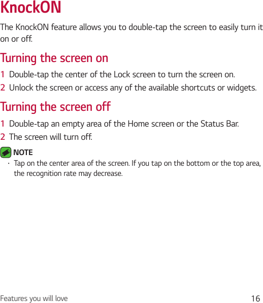Features you will love 16KnockONThe KnockON feature allows you to double-tap the screen to easily turn it on or off.Turning the screen on1  Double-tap the center of the Lock screen to turn the screen on.2  Unlock the screen or access any of the available shortcuts or widgets.Turning the screen off1  Double-tap an empty area of the Home screen or the Status Bar.2  The screen will turn off. NOTE Ţ Tap on the center area of the screen. If you tap on the bottom or the top area, the recognition rate may decrease.