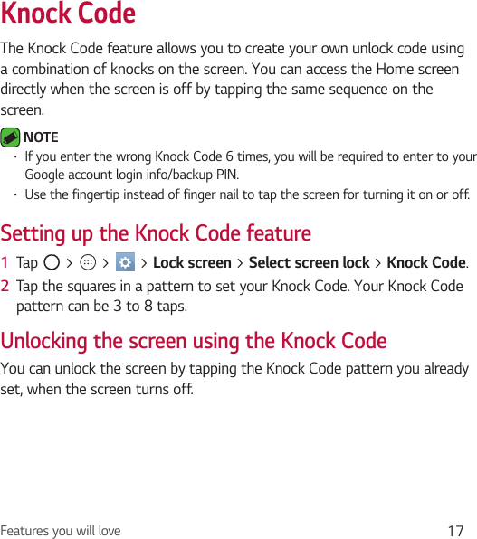 Features you will love 17Knock CodeThe Knock Code feature allows you to create your own unlock code using a combination of knocks on the screen. You can access the Home screen directly when the screen is off by tapping the same sequence on the screen. NOTE Ţ If you enter the wrong Knock Code 6 times, you will be required to enter to your Google account login info/backup PIN.Ţ Use the fingertip instead of finger nail to tap the screen for turning it on or off.Setting up the Knock Code feature1  Tap   &gt;   &gt;   &gt; Lock screen &gt; Select screen lock &gt; Knock Code.2  Tap the squares in a pattern to set your Knock Code. Your Knock Code pattern can be 3 to 8 taps.Unlocking the screen using the Knock CodeYou can unlock the screen by tapping the Knock Code pattern you already set, when the screen turns off.