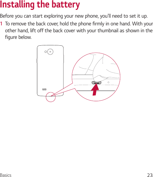 Basics 23Installing the batteryBefore you can start exploring your new phone, you&apos;ll need to set it up. 1  To remove the back cover, hold the phone firmly in one hand. With your other hand, lift off the back cover with your thumbnail as shown in the figure below.