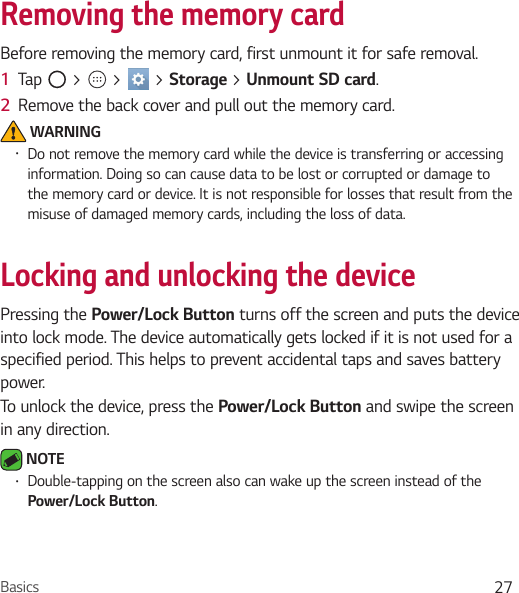 Basics 27Removing the memory cardBefore removing the memory card, first unmount it for safe removal.1  Tap   &gt;   &gt;   &gt; Storage &gt; Unmount SD card.2  Remove the back cover and pull out the memory card. WARNINGŢ Do not remove the memory card while the device is transferring or accessing information. Doing so can cause data to be lost or corrupted or damage to the memory card or device. It is not responsible for losses that result from the misuse of damaged memory cards, including the loss of data.Locking and unlocking the devicePressing the Power/Lock Button turns off the screen and puts the device into lock mode. The device automatically gets locked if it is not used for a specified period. This helps to prevent accidental taps and saves battery power.To unlock the device, press the Power/Lock Button and swipe the screen in any direction. NOTE Ţ Double-tapping on the screen also can wake up the screen instead of the Power/Lock Button.