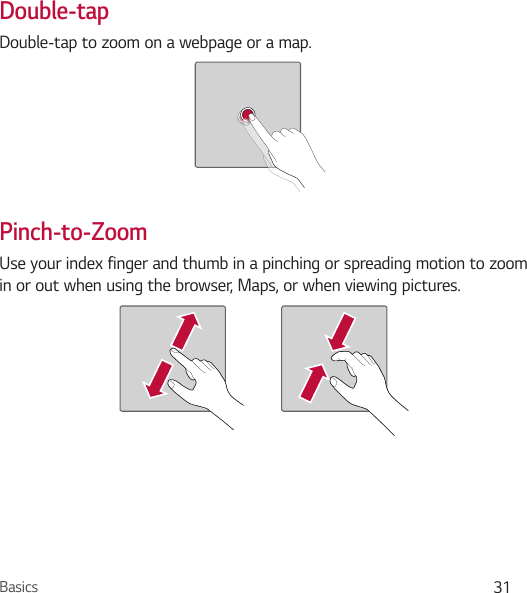 Basics 31Double-tapDouble-tap to zoom on a webpage or a map.Pinch-to-ZoomUse your index finger and thumb in a pinching or spreading motion to zoom in or out when using the browser, Maps, or when viewing pictures.