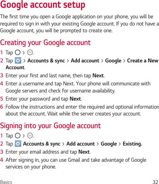 Basics 32Google account setupThe first time you open a Google application on your phone, you will be required to sign in with your existing Google account. If you do not have a Google account, you will be prompted to create one.Creating your Google account1  Tap   &gt;  . 2  Tap   &gt; Accounts &amp; sync &gt; Add account &gt; Google &gt; Create a New Account.3  Enter your first and last name, then tap Next.4  Enter a username and tap Next. Your phone will communicate with Google servers and check for username availability.5  Enter your password and tap Next. 6  Follow the instructions and enter the required and optional information about the account. Wait while the server creates your account.Signing into your Google account1  Tap   &gt;  . 2  Tap   Accounts &amp; sync &gt; Add account &gt; Google &gt; Existing.3  Enter your email address and tap Next.4  After signing in, you can use Gmail and take advantage of Google services on your phone.